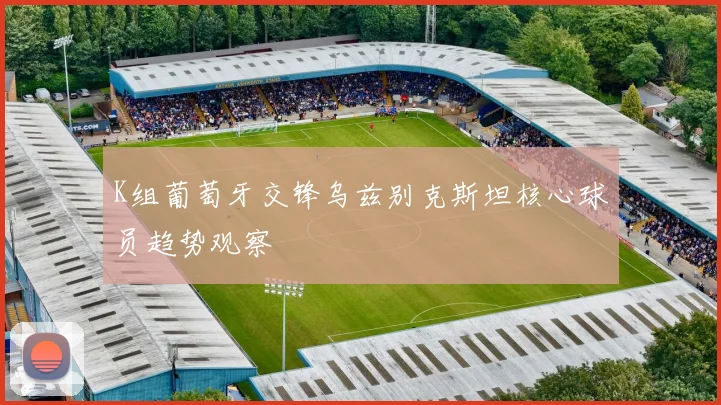 K组葡萄牙交锋乌兹别克斯坦核心球员趋势观察