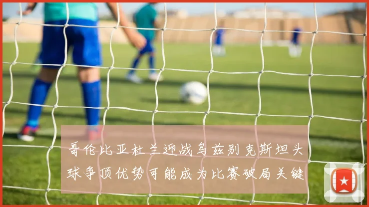 哥伦比亚杜兰迎战乌兹别克斯坦头球争顶优势可能成为比赛破局关键