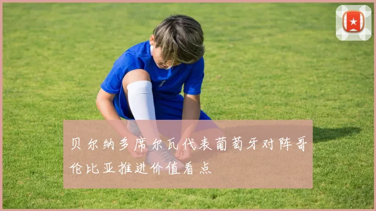 贝尔纳多席尔瓦代表葡萄牙对阵哥伦比亚推进价值看点