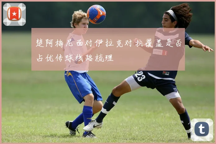 楚阿梅尼面对伊拉克对抗覆盖是否占优传球线路梳理