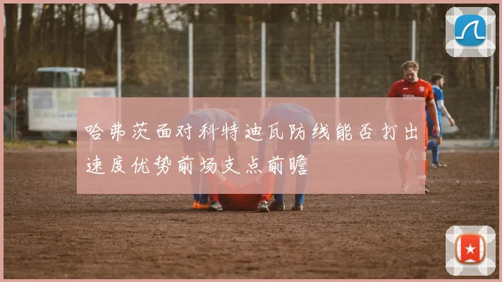 哈弗茨面对科特迪瓦防线能否打出速度优势前场支点前瞻