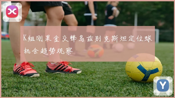 K组刚果金交锋乌兹别克斯坦定位球机会趋势观察