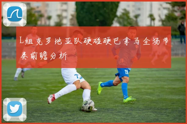 L组克罗地亚队硬碰硬巴拿马全场节奏前瞻分析